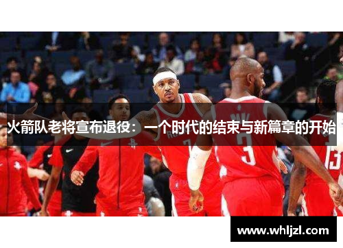 火箭队老将宣布退役：一个时代的结束与新篇章的开始